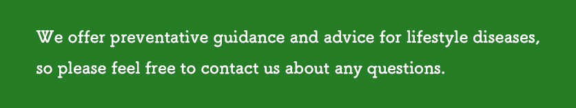 We offer preventative guidance and advice for lifestyle diseases,
so please feel free to contact us about any questions.